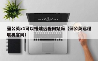 陕西蒲公英x1可以搭建远程网站吗（蒲公英远程联机官网）